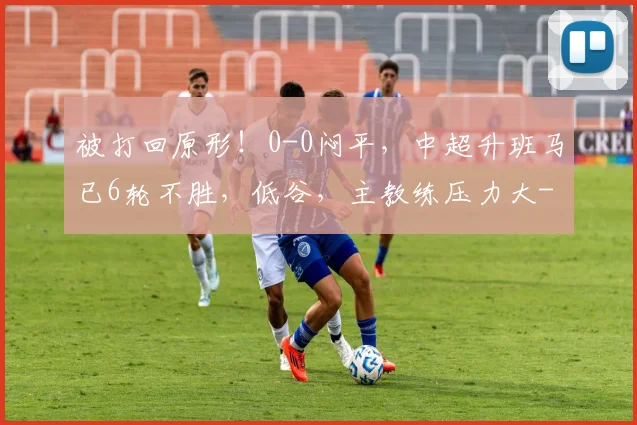被打回原形！0-0闷平，中超升班马已6轮不胜，低谷，主教练压力大
