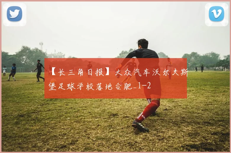 【长三角日报】大众汽车沃尔夫斯堡足球学校落地合肥_1