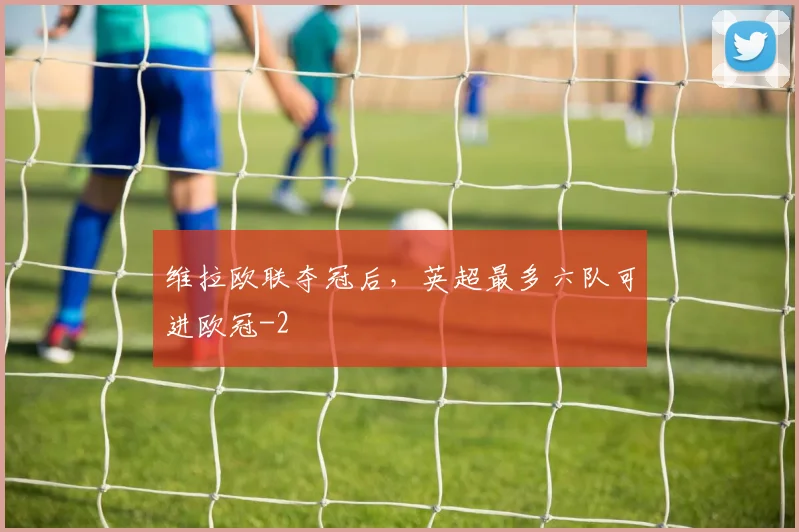维拉欧联夺冠后，英超最多六队可进欧冠
