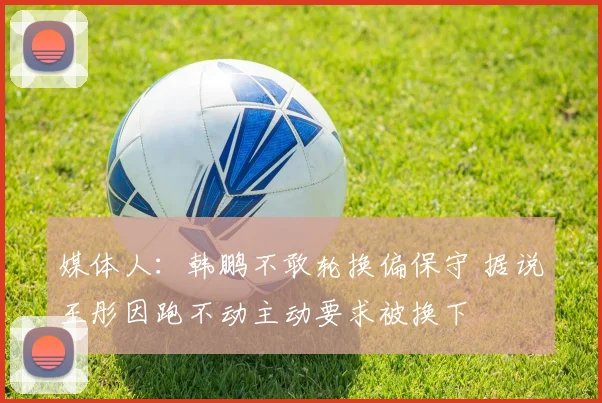 媒体人：韩鹏不敢轮换偏保守 据说王彤因跑不动主动要求被换下