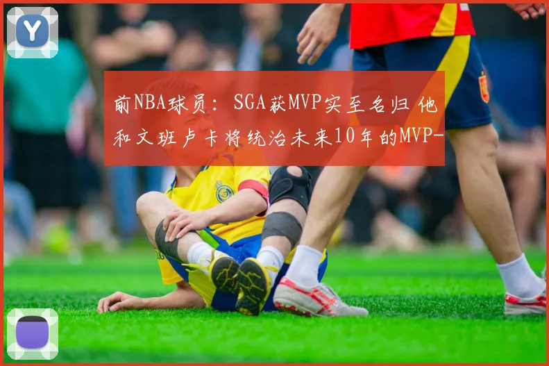 前NBA球员：SGA获MVP实至名归 他和文班卢卡将统治未来10年的MVP